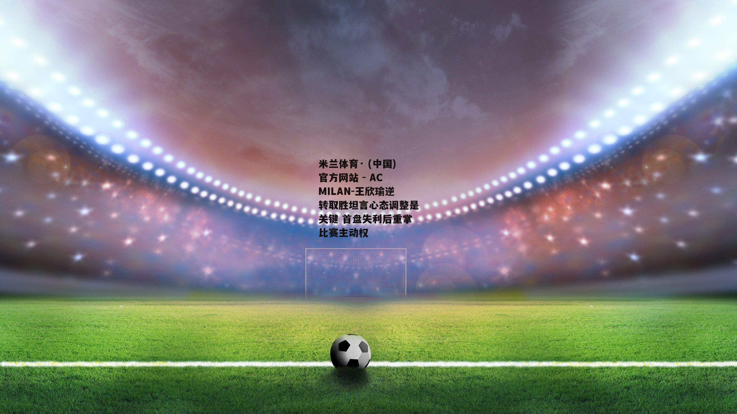 米兰体育· (中国)官方网站 - AC MILAN-王欣瑜逆转取胜坦言心态调整是关键 首盘失利后重掌比赛主动权