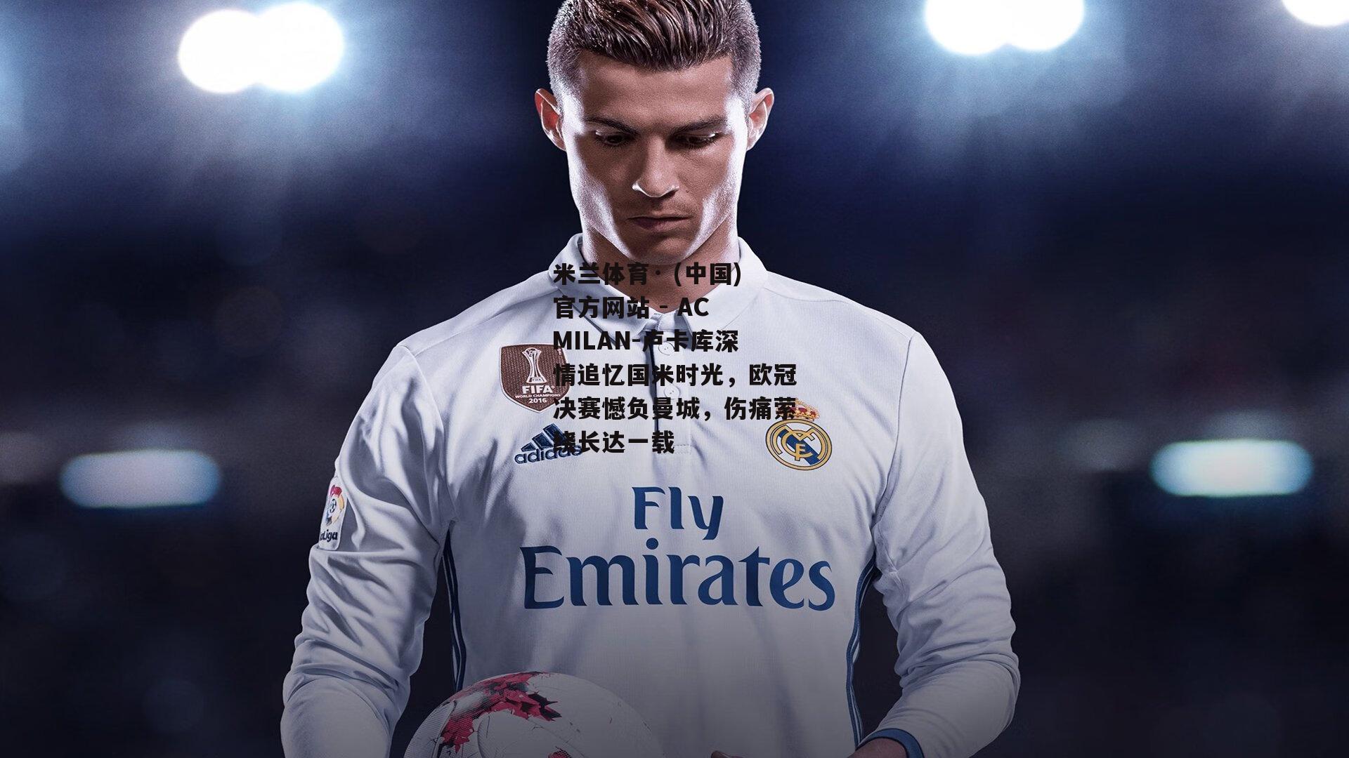米兰体育· (中国)官方网站 - AC MILAN-卢卡库深情追忆国米时光，欧冠决赛憾负曼城，伤痛萦绕长达一载